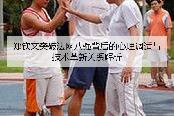 郑钦文突破法网八强背后的心理调适与技术革新关系解析